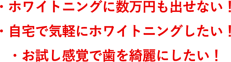 ・ホワイトニングに数万円も出せない！自宅で気軽にホワイトニングしたい！お試し感覚で歯を綺麗にしたい！